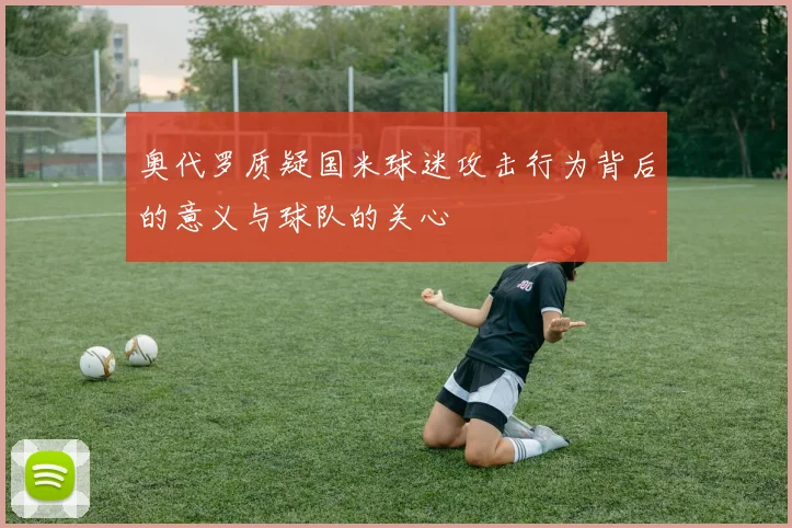 奥代罗质疑国米球迷攻击行为背后的意义与球队的关心
