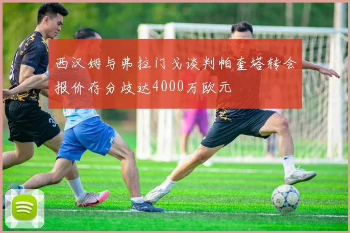 西汉姆与弗拉门戈谈判帕奎塔转会报价存分歧达4000万欧元