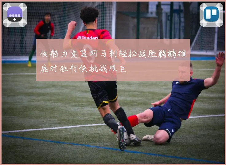 快船力克篮网马刺轻松战胜鹈鹕雄鹿对独行侠挑战艰巨