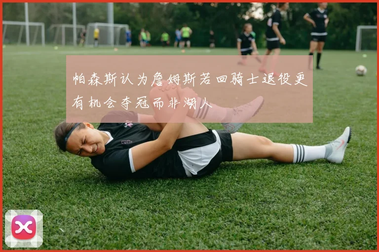 帕森斯认为詹姆斯若回骑士退役更有机会夺冠而非湖人