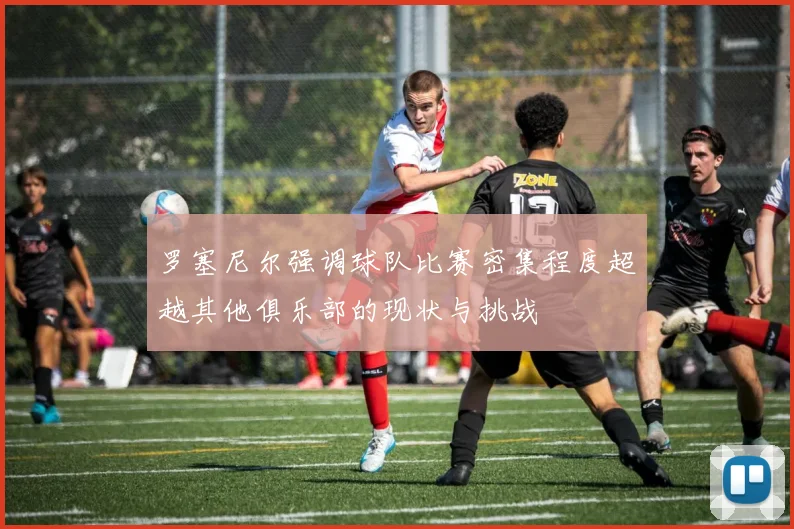 罗塞尼尔强调球队比赛密集程度超越其他俱乐部的现状与挑战