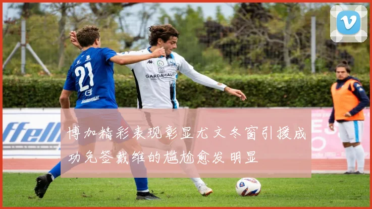 博加精彩表现彰显尤文冬窗引援成功免签戴维的尴尬愈发明显