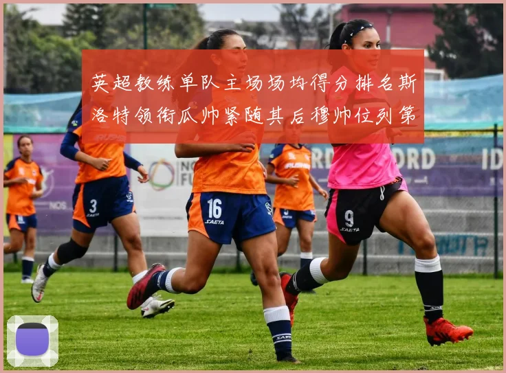 英超教练单队主场场均得分排名斯洛特领衔瓜帅紧随其后穆帅位列第五