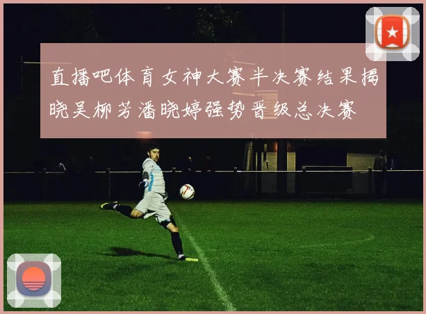 直播吧体育女神大赛半决赛结果揭晓吴柳芳潘晓婷强势晋级总决赛