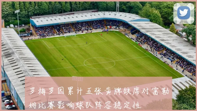 罗梅罗因累计五张黄牌缺席对富勒姆比赛影响球队阵容稳定性