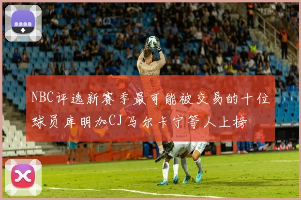 NBC评选新赛季最可能被交易的十位球员库明加CJ马尔卡宁等人上榜