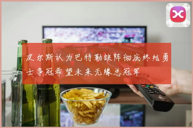 皮尔斯认为巴特勒缺阵彻底终结勇士争冠希望未来无缘总冠军