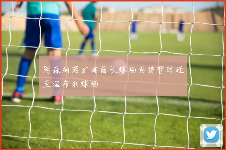 阿森纳若扩建酋长球场或将暂时迁至温布利球场