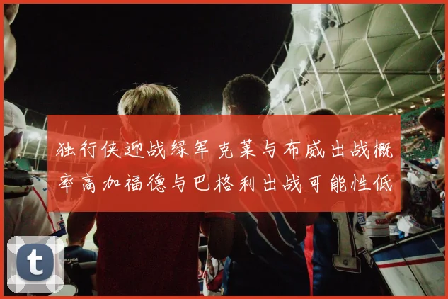 独行侠迎战绿军克莱与布威出战概率高加福德与巴格利出战可能性低