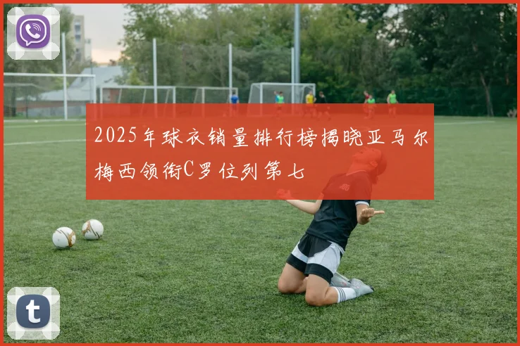 2025年球衣销量排行榜揭晓亚马尔梅西领衔C罗位列第七