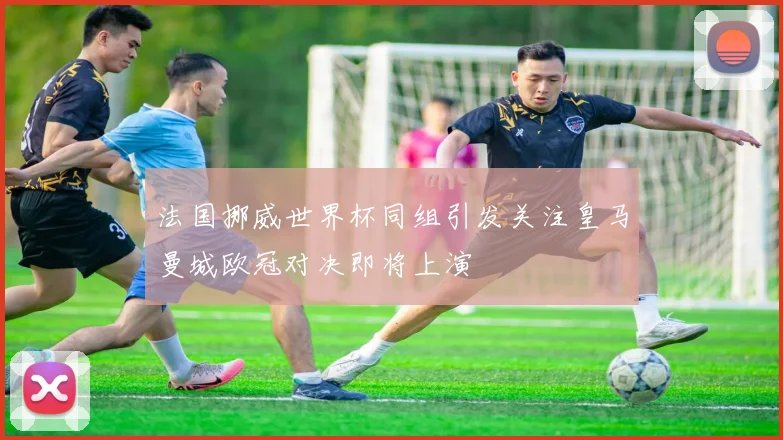 法国挪威世界杯同组引发关注皇马曼城欧冠对决即将上演