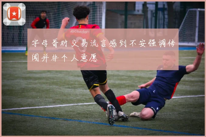 字母哥对交易流言感到不安强调传闻并非个人意愿