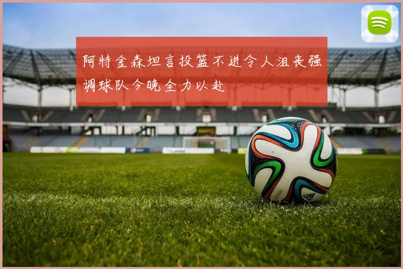 阿特金森坦言投篮不进令人沮丧强调球队今晚全力以赴