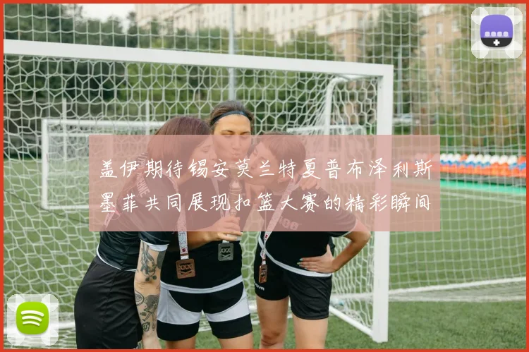 盖伊期待锡安莫兰特夏普布泽利斯墨菲共同展现扣篮大赛的精彩瞬间
