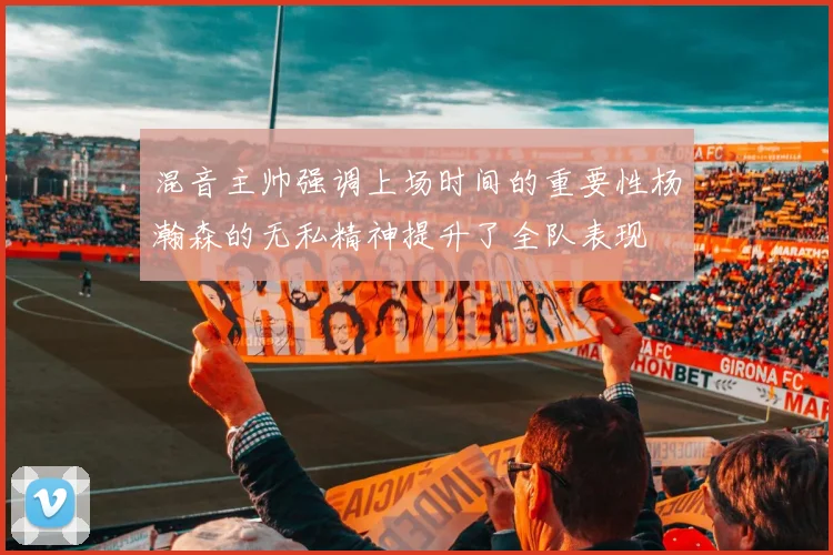 混音主帅强调上场时间的重要性杨瀚森的无私精神提升了全队表现