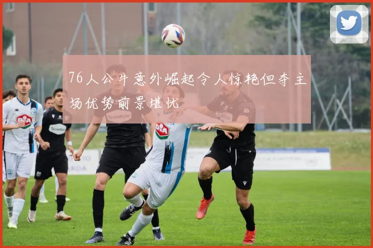76人公牛意外崛起令人惊艳但夺主场优势前景堪忧