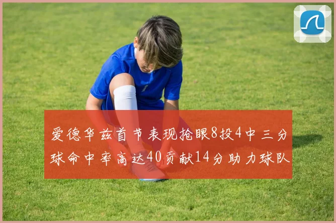 爱德华兹首节表现抢眼8投4中三分球命中率高达40贡献14分助力球队进攻