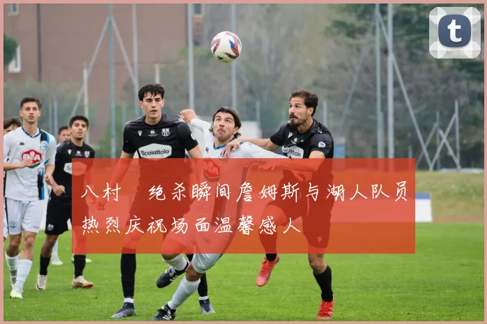 八村塁绝杀瞬间詹姆斯与湖人队员热烈庆祝场面温馨感人