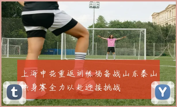 上海申花重返训练场备战山东泰山热身赛全力以赴迎接挑战