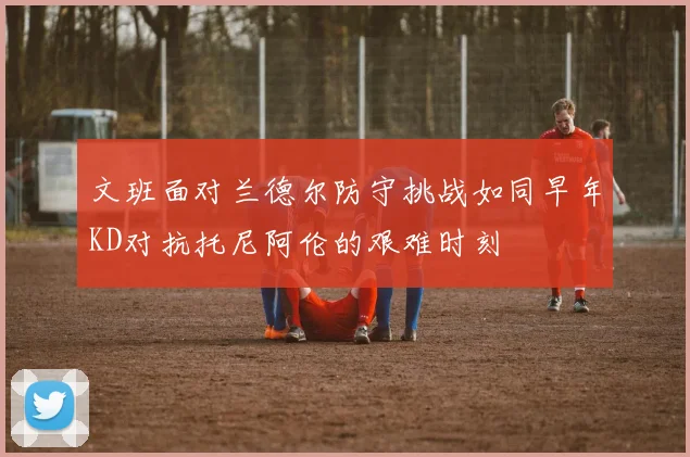 文班面对兰德尔防守挑战如同早年KD对抗托尼阿伦的艰难时刻