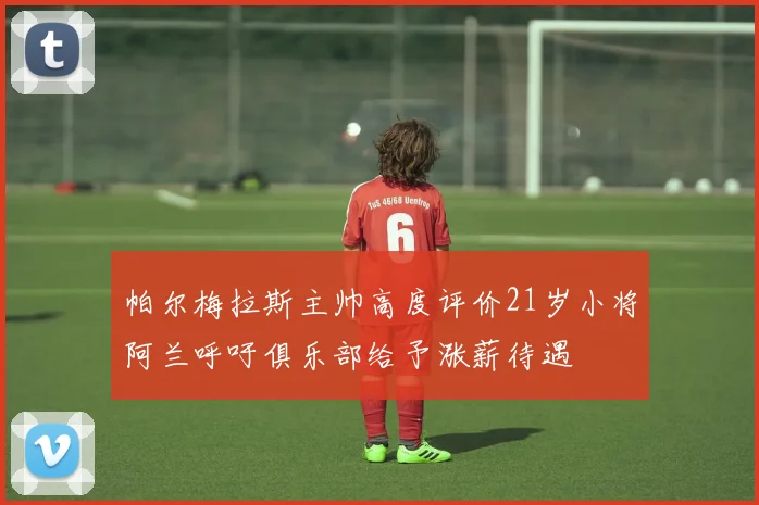 帕尔梅拉斯主帅高度评价21岁小将阿兰呼吁俱乐部给予涨薪待遇