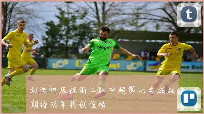 刘浩帆庆祝浙江队中超第七名成就期待明年再创佳绩