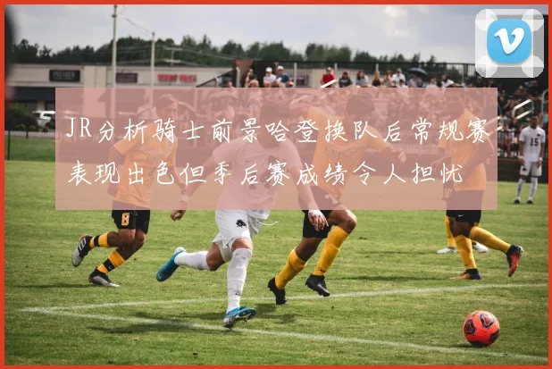 JR分析骑士前景哈登换队后常规赛表现出色但季后赛成绩令人担忧