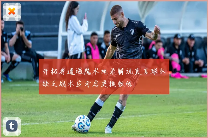 开拓者遭遇魔术绝杀解说直言球队缺乏战术应考虑更换教练