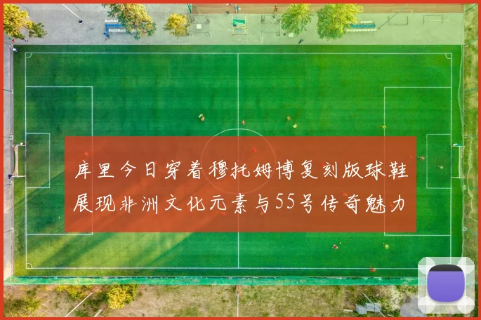 库里今日穿着穆托姆博复刻版球鞋展现非洲文化元素与55号传奇魅力