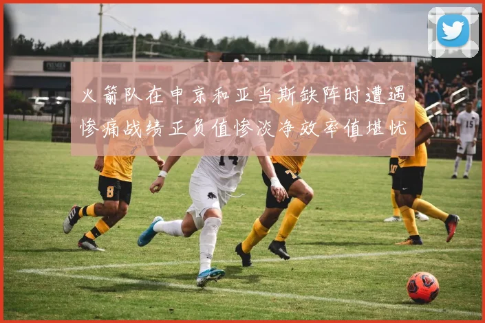 火箭队在申京和亚当斯缺阵时遭遇惨痛战绩正负值惨淡净效率值堪忧