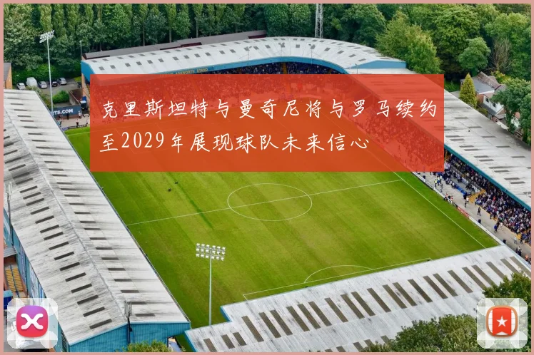 克里斯坦特与曼奇尼将与罗马续约至2029年展现球队未来信心