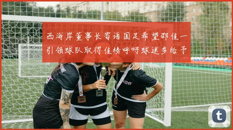 西海岸董事长寄语国足希望邵佳一引领球队取得佳绩呼吁球迷多给予包容与支持