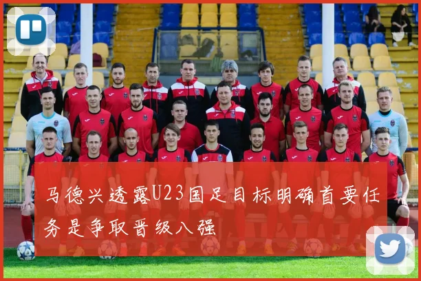 马德兴透露U23国足目标明确首要任务是争取晋级八强