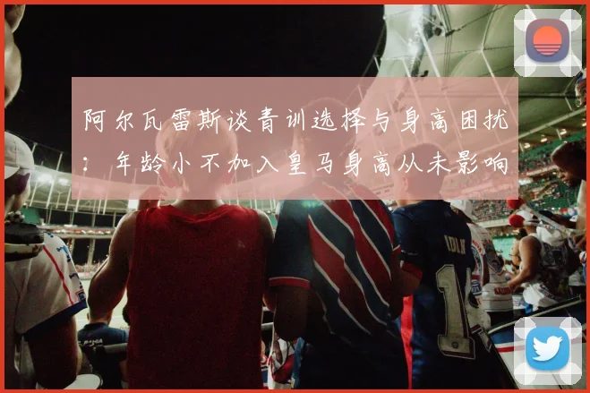 阿尔瓦雷斯谈青训选择与身高困扰：年龄小不加入皇马身高从未影响我