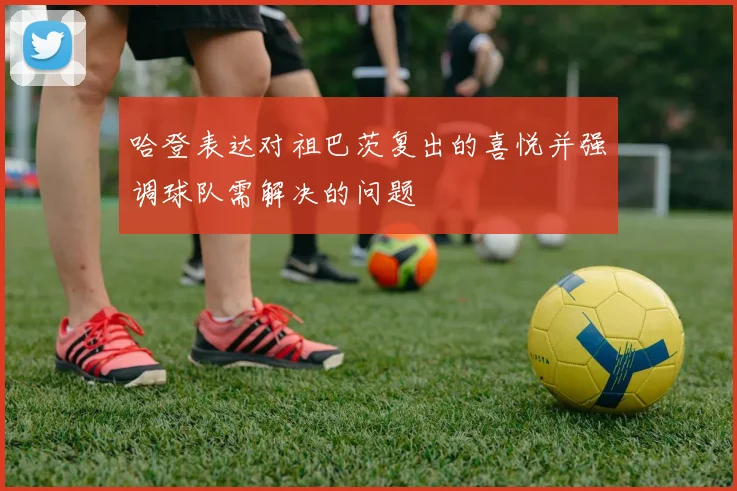 哈登表达对祖巴茨复出的喜悦并强调球队需解决的问题