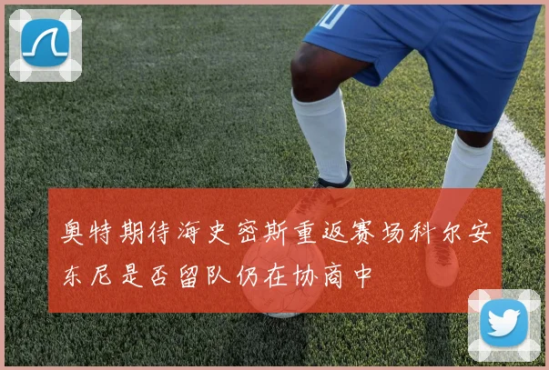 奥特期待海史密斯重返赛场科尔安东尼是否留队仍在协商中